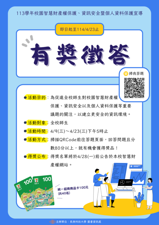 親愛的老師與同學們,您好: 歡迎參加長庚科技大學「113學年校園智慧財產權保護、資訊安全暨個人資料保護宣導」有獎徵答活動! 本活動旨在提升全校師生對智慧財產權、資訊安全及個人資料保護等重要議題的認識與重視,期盼透過參與問答,共同打造更安全、健康的數位校園環境。誠摯邀請您踴躍參與,還有機會獲得精美好禮喔!圖片